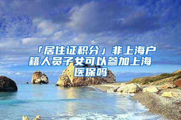 「居住证积分」非上海户籍人员子女可以参加上海医保吗