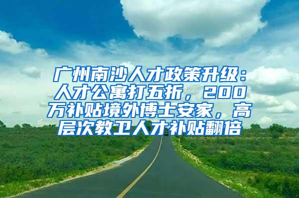 广州南沙人才政策升级：人才公寓打五折，200万补贴境外博士安家，高层次教卫人才补贴翻倍