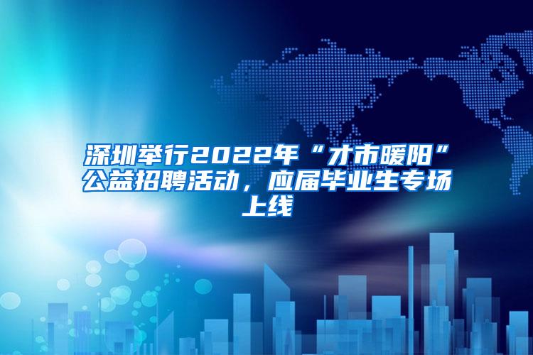 深圳举行2022年“才市暖阳”公益招聘活动,应届毕业生专场上线