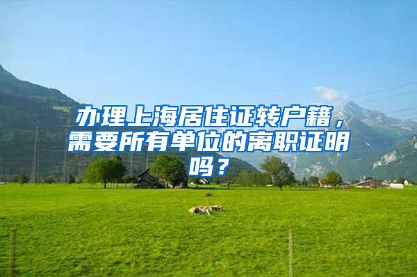 办理上海居住证转户籍,需要所有单位的离职证明吗?