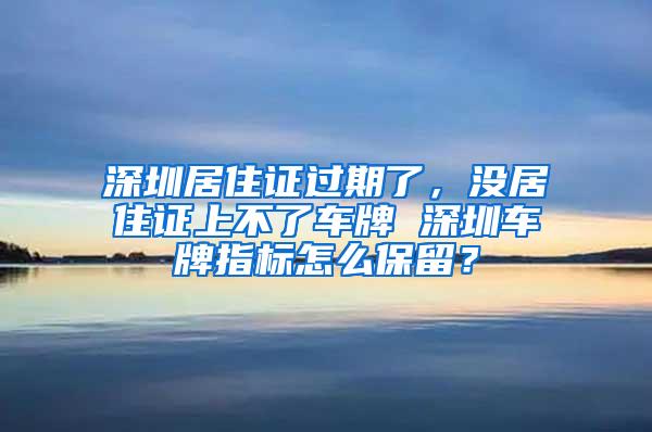 深圳居住证过期了，没居住证上不了车牌 深圳车牌指标怎么保留？
