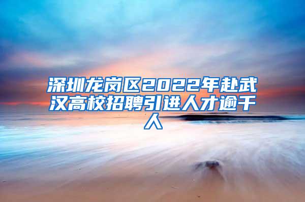 深圳龙岗区2022年赴武汉高校招聘引进人才逾千人