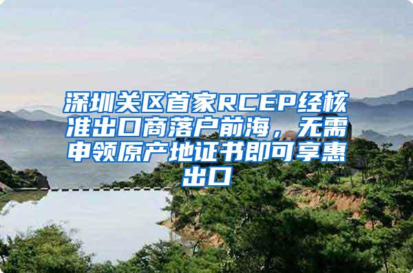 深圳关区首家RCEP经核准出口商落户前海,无需申领原产地证书即可享惠出口