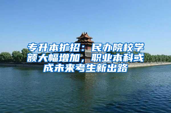 专升本扩招：民办院校学额大幅增加，职业本科或成未来考生新出路