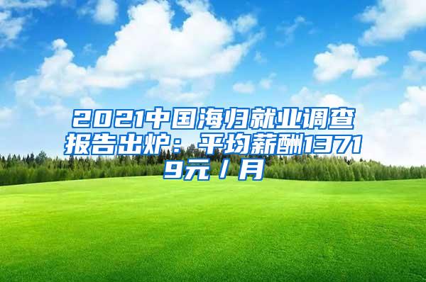 2021中国海归就业调查报告出炉：平均薪酬13719元／月