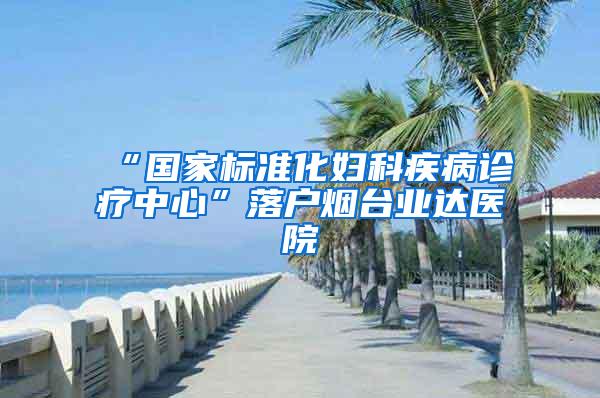 “国家标准化妇科疾病诊疗中心”落户烟台业达医院