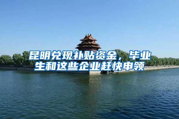昆明兑现补贴资金，毕业生和这些企业赶快申领
