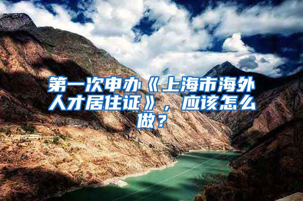 第一次申办《上海市海外人才居住证》,应该怎么做?