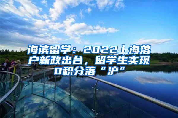 海滨留学:2022上海落户新政出台,留学生实现0积分落“沪”