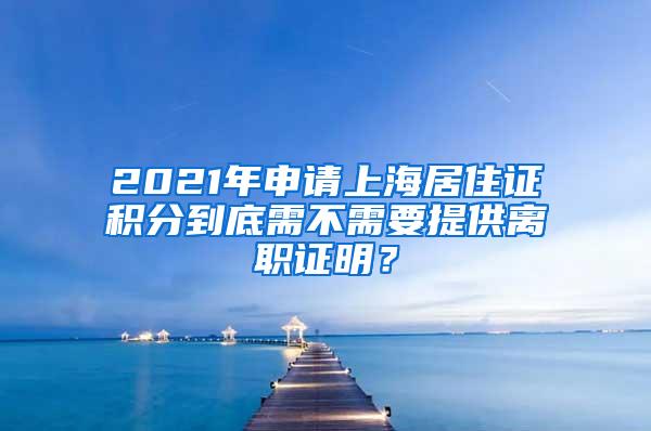 2021年申请上海居住证积分到底需不需要提供离职证明?