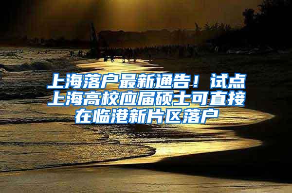 上海落户最新通告!试点上海高校应届硕士可直接在临港新片区落户