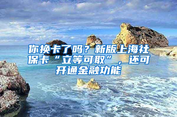 你换卡了吗？新版上海社保卡“立等可取”，还可开通金融功能