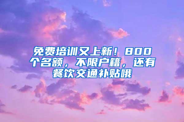 免费培训又上新!800个名额,不限户籍,还有餐饮交通补贴哦