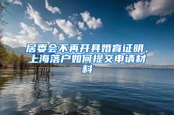 居委会不再开具婚育证明,上海落户如何提交申请材料
