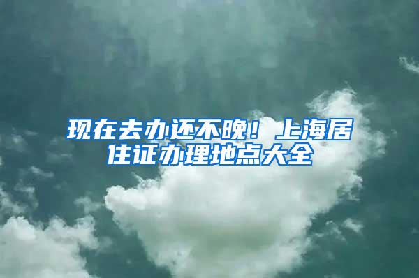 现在去办还不晚！上海居住证办理地点大全