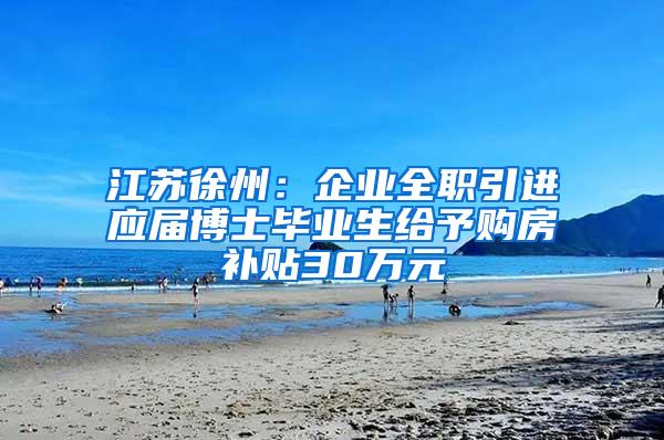 江苏徐州：企业全职引进应届博士毕业生给予购房补贴30万元