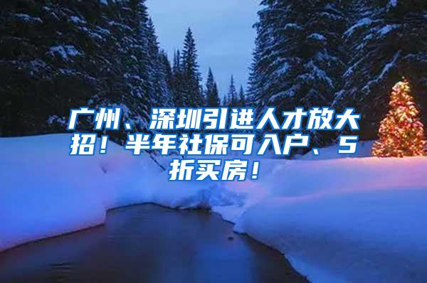 广州、深圳引进人才放大招！半年社保可入户、5折买房！
