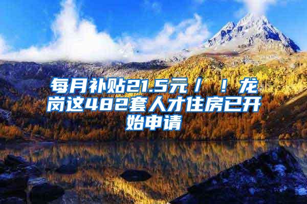 每月补贴21.5元／㎡！龙岗这482套人才住房已开始申请