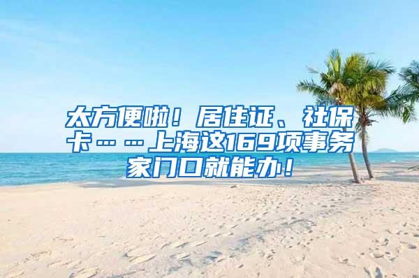 太方便啦!居住证、社保卡……上海这169项事务家门口就能办!