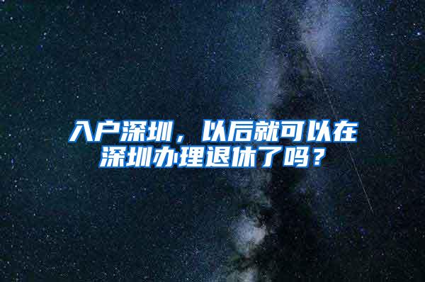 入户深圳，以后就可以在深圳办理退休了吗？