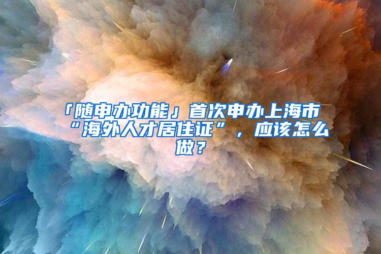 「随申办功能」首次申办上海市“海外人才居住证”，应该怎么做？