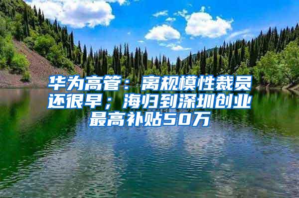 华为高管:离规模性裁员还很早;海归到深圳创业最高补贴50万