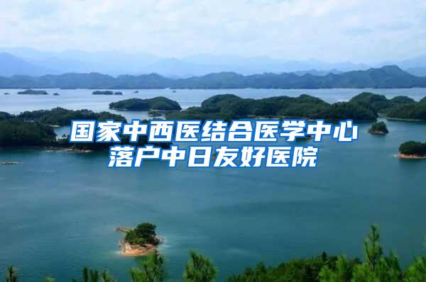 国家中西医结合医学中心落户中日友好医院