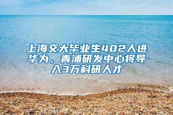 上海交大毕业生402人进华为，青浦研发中心将导入3万科研人才