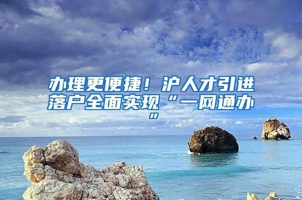 办理更便捷!沪人才引进落户全面实现“一网通办”