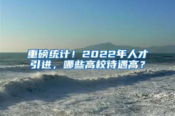 重磅统计！2022年人才引进，哪些高校待遇高？