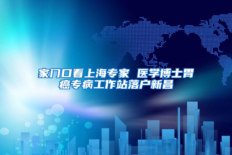 家门口看上海专家 医学博士胃癌专病工作站落户新昌
