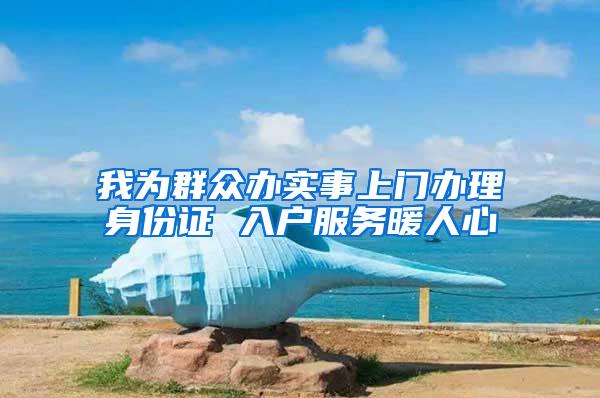 我为群众办实事上门办理身份证 入户服务暖人心