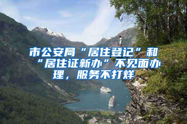市公安局“居住登记”和“居住证新办”不见面办理，服务不打烊