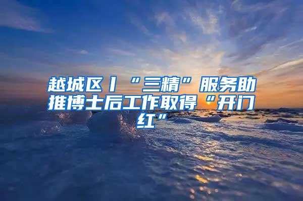 越城区丨“三精”服务助推博士后工作取得“开门红”