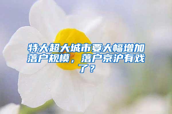 特大超大城市要大幅增加落户规模，落户京沪有戏了？