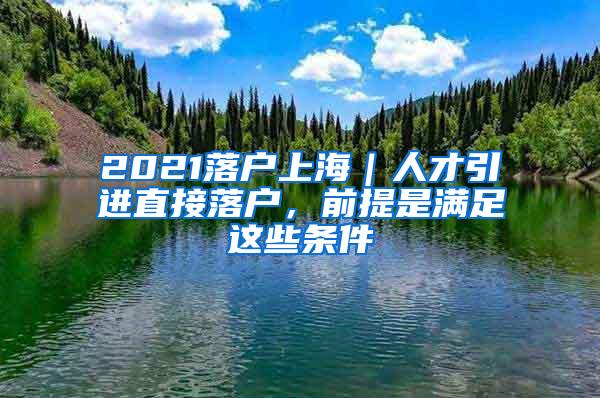2021落户上海｜人才引进直接落户，前提是满足这些条件