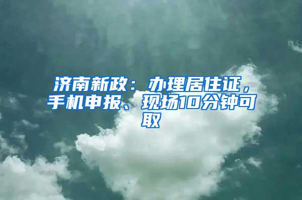 济南新政：办理居住证，手机申报、现场10分钟可取