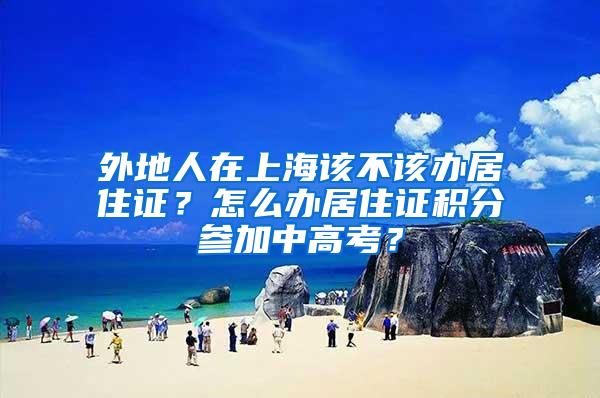 外地人在上海该不该办居住证？怎么办居住证积分参加中高考？