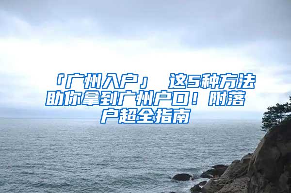 「广州入户」 这5种方法助你拿到广州户口！附落户超全指南