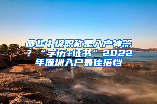 哪些中级职称是入户神器?“学历+证书”2022年深圳入户最佳搭档