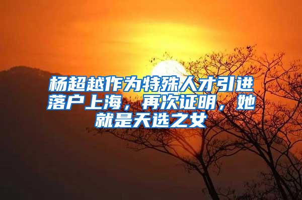 杨超越作为特殊人才引进落户上海，再次证明，她就是天选之女