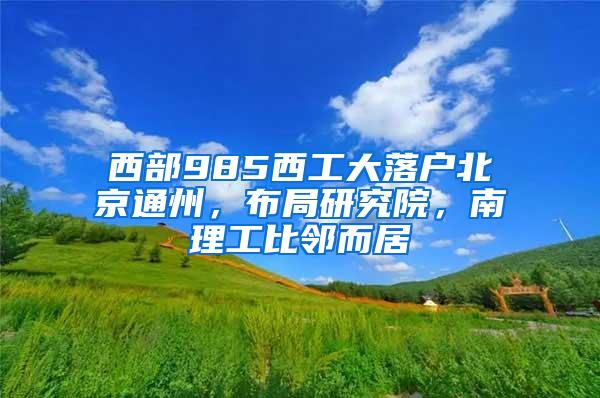 西部985西工大落户北京通州,布局研究院,南理工比邻而居