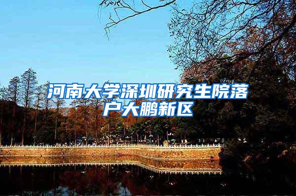 河南大学深圳研究生院落户大鹏新区