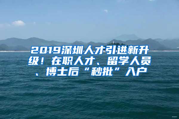 2019深圳人才引进新升级!在职人才、留学人员、博士后“秒批”入户