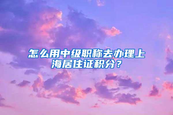 怎么用中级职称去办理上海居住证积分?