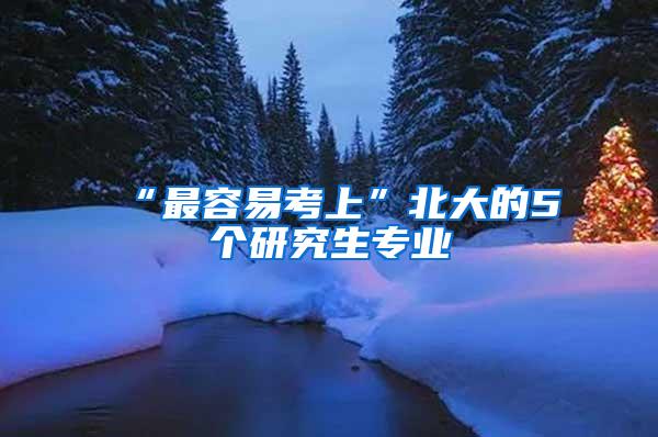 “最容易考上”北大的5个研究生专业