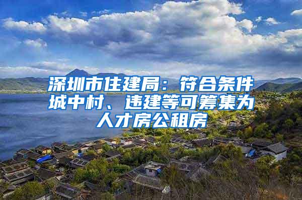 深圳市住建局：符合条件城中村、违建等可筹集为人才房公租房