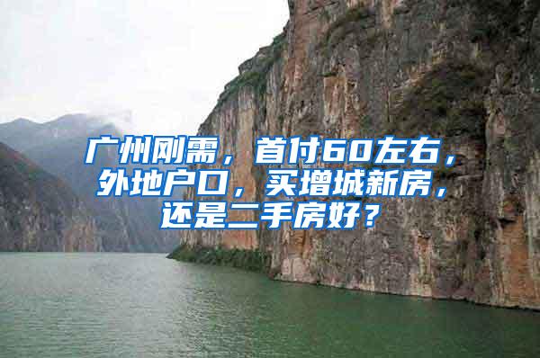 广州刚需，首付60左右，外地户口，买增城新房，还是二手房好？