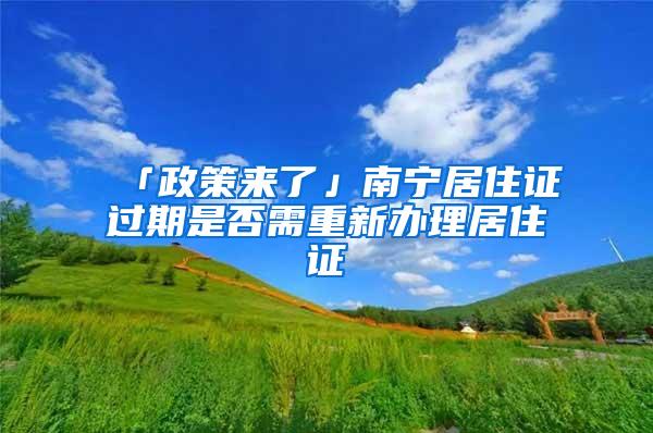 「政策来了」南宁居住证过期是否需重新办理居住证