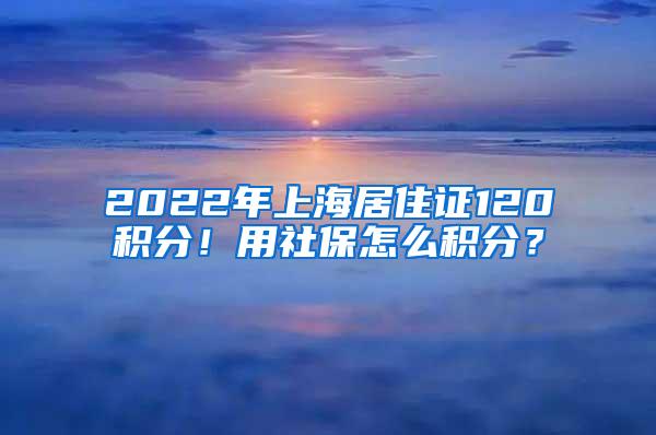 2022年上海居住证120积分!用社保怎么积分?